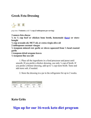 Greek Feta Dressing
prep time: 5 minutes yield: ¾ cup (2 tablespoons per serving)
3 ounces feta cheese
¼ to ½ cup beef or chicken bone broth, homemade (here) or store-
bought
¼ cup avocado oil, MCT oil, or extra-virgin olive oil
2 tablespoons coconut vinegar
¼ teaspoon minced raw garlic or cloves squeezed from ½ head roasted
garlic
1 teaspoon dried oregano leaves
½ teaspoon fine sea salt
1. Place all the ingredients in a food processor and puree until
smooth. If you prefer a thicker dressing, use only ¼ cup of broth. If
you prefer a thinner dressing, add up to ¼ cup more broth. Taste and
add more salt, if needed.
2. Store the dressing in a jar in the refrigerator for up to 2 weeks.
Keto Grits
Sign up for our 16-week keto diet program
 