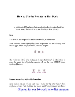 How to Use the Recipes in This Book
In addition to 175 delicious keto comfort food recipes, this book has
some handy features to help you along your keto journey.
icons
I’ve marked the recipes with a number of icons, as applicable.
First, there are icons highlighting those recipes that are free of dairy, nuts,
and/or eggs, which are problematic for some people:
If a recipe isn’t free of a particular allergen but there’s a substitution to
make the recipe free of that allergen, you will see the word OPTION below
the icon, like this:
keto meters and nutritional information
Keto meters indicate where each recipe ranks on the keto “scale”: low,
medium, or high. Note that in a few cases, a dish’s ranking can vary based
Sign up for our 16-week keto diet program
 