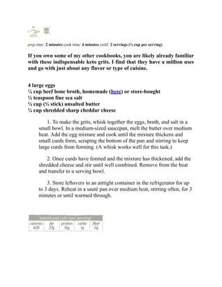 prep time: 2 minutes cook time: 4 minutes yield: 2 servings (¾ cup per serving)
If you own some of my other cookbooks, you are likely already familiar
with these indispensable keto grits. I find that they have a million uses
and go with just about any flavor or type of cuisine.
4 large eggs
¼ cup beef bone broth, homemade (here) or store-bought
½ teaspoon fine sea salt
¼ cup (½ stick) unsalted butter
¼ cup shredded sharp cheddar cheese
1. To make the grits, whisk together the eggs, broth, and salt in a
small bowl. In a medium-sized saucepan, melt the butter over medium
heat. Add the egg mixture and cook until the mixture thickens and
small curds form, scraping the bottom of the pan and stirring to keep
large curds from forming. (A whisk works well for this task.)
2. Once curds have formed and the mixture has thickened, add the
shredded cheese and stir until well combined. Remove from the heat
and transfer to a serving bowl.
3. Store leftovers in an airtight container in the refrigerator for up
to 3 days. Reheat in a sauté pan over medium heat, stirring often, for 3
minutes or until warmed through.
 