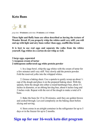 Keto Buns
prep time: 10 minutes cook time: 15 minutes yield: 6 buns
These light and fluffy buns are often described as having the texture of
Wonder Bread. If you properly whip the whites until very stiff, you will
end up with light and airy buns rather than eggy, soufflé-like bread.
It is best to use real eggs and separate the yolks from the whites
yourself. Egg whites in a carton do not whip as well.
3 large eggs, separated
½ teaspoon cream of tartar
2 tablespoons unflavored egg white protein powder
1. In a large bowl, whip the egg whites with the cream of tartar for
a few minutes until very stiff. Very slowly add the protein powder.
Fold the reserved yolks into the whipped whites.
2. Grease a baking sheet. Use a spatula to gently scoop up about ⅓
cup of the dough and place it on the prepared baking sheet. With the
spatula, form the dough into either a round hamburger bun, about 3½
inches in diameter, or an oblong hot dog bun, about 6 inches long and
2 inches wide. Repeat with the rest of the dough to make a total of 6
buns.
3. Bake the buns for 15 to 20 minutes, until they are golden brown
and cooked through. Let cool completely on the baking sheet before
slicing and serving.
4. Store extras in an airtight container in the refrigerator for up to 5
days or in the freezer for up to 2 months.
Sign up for our 16-week keto diet program
 