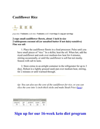 Cauliflower Rice
prep time: 5 minutes cook time: 5 minutes yield: 4 servings (½ cup per serving)
2 cups small cauliflower florets, about 1 inch in size
2 tablespoons coconut oil (or unsalted butter if not dairy-sensitive)
Fine sea salt
1. Place the cauliflower florets in a food processor. Pulse until you
have small pieces of “rice.” In a skillet, heat the oil. When hot, add the
riced cauliflower and cook over medium-low heat for 4 minutes,
stirring occasionally, or until the cauliflower is soft but not mushy.
Season with salt to taste.
2. Store extras in an airtight container in the refrigerator for up to 3
days. Reheat in a lightly greased sauté pan over medium heat, stirring,
for 2 minutes or until warmed through.
tip: You can also use the core of the cauliflower for rice, or you can
slice the core into ¼-inch-thick sticks and make Steak Fries (here).
Sign up for our 16-week keto diet program
 