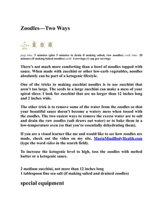 Zoodles—Two Ways
prep time: 5 minutes (plus 5 minutes to drain if making salted, raw noodles) cook time: 20
minutes (if making baked noodles) yield: 4 servings (1 cup per serving)
There’s not much more comforting than a bowl of noodles topped with
sauce. When made with zucchini or other low-carb vegetables, noodles
absolutely can be part of a ketogenic lifestyle.
One of the tricks to making zucchini noodles is to use zucchini that
aren’t too large. The seeds in a large zucchini can make a mess of your
spiral slicer. I look for zucchini that are no larger than 12 inches long
and 2 inches wide.
The other trick is to remove some of the water from the zoodles so that
your beautiful sauce doesn’t become a watery mess when tossed with
the zoodles. The two easiest ways to remove the excess water are to salt
and drain the raw zoodles (salt draws out water) or to bake them in a
low-temperature oven (so that you’re essentially dehydrating them).
If you are a visual learner like me and would like to see how zoodles are
made, check out the video on my site, MariaMindBodyHealth.com
(type the word video in the search field).
To increase the ketogenic level to high, toss the zoodles with melted
butter or a ketogenic sauce.
2 medium zucchini, not more than 12 inches long
1 tablespoon fine sea salt (if making salted and drained zoodles)
special equipment
 