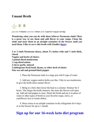 Umami Broth
prep time: 5 minutes cook time: 2 hours yield: 2 quarts (1 cup per serving)
Wondering what you can do with those leftover Parmesan rinds? Here
is a great way to use them and add flavor to your soups. Clean the
rinds and store them in an airtight container in the freezer until you
need them. I like to serve this broth with Zoodles (here).
2 or 3 rinds Parmesan cheese, about 3½ inches wide and ½ inch thick,
rinsed
Veggies and herbs of choice:
1 pound sliced mushrooms
¼ cup diced onions
2 cloves garlic, minced
2 tablespoons fresh basil, thyme, or other herb of choice
Fine sea salt and ground black pepper
1. Place the Parmesan rinds in a large pot with 8 cups of water.
2. Add any veggies and/or herbs you like. I like to use mushrooms
to give the broth more umami flavor.
3. Bring to a boil, then lower the heat to a simmer. Simmer for 2
hours. The longer the broth simmers, the more the flavors will open
up. Add salt and pepper to taste. Strain the broth and use it in place of
water or other types of broth in your favorite soups, stews, or
cauliflower rice or risotto dishes.
4. Store extras in an airtight container in the refrigerator for 4 days
or in the freezer for up to 1 month.
Sign up for our 16-week keto diet program
 
