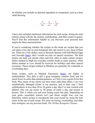 on whether you include an optional ingredient or component, such as a keto
salad dressing.
I have also included nutritional information for each recipe, listing the total
calories along with the fat, protein, carbohydrate, and fiber counts in grams.
You’ll find this information helpful as you fine-tune your personal keto
targets for these macronutrients.
If you’re wondering whether the recipes in this book are recipes that you
can enjoy every day on your ketogenic diet, the answer is yes, most of them
are. There are a few dishes, such as Brussels Sprouts with Soft-Boiled Eggs
and Avocado (here), that I would eat only on special occasions. The keto
meters can help you decide when and how often to make certain recipes;
dishes marked as High are everyday comfort foods to enjoy anytime, while
dishes marked as Low should be reserved for holidays and other special
occasions. Those recipes marked as Medium are generally for weekends or
overfeeding days.
Some recipes, such as Mashed Fauxtatoes (here), are higher in
carbohydrates. This dish is still a great ketogenic comfort food, and it’s
much lower in carbs than mashed potatoes, so I felt it was a great fit for this
book. Plus, many of my clients can have more carbs than others. I see very
metabolically damaged clients in my practice, and in their case I limit
carbohydrates to less than 20 to 30 grams a day. But I’ve also worked with
athletes who can eat closer to 50 grams of carbs a day and remain in
ketosis. This is where you and your testing come into play. Depending on
your goals—remember, ketosis isn’t just about weight loss—you can
determine which recipes to incorporate into your menus by using the keto
meter at the top of each recipe. For more on testing, overfeeding, and other
keto strategies, see my previous book, The 30-Day Ketogenic Cleanse.
 