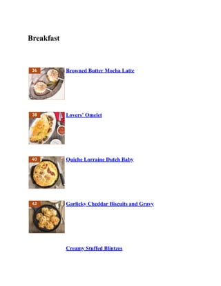 Breakfast
Browned Butter Mocha Latte
Lovers’ Omelet
Quiche Lorraine Dutch Baby
Garlicky Cheddar Biscuits and Gravy
Creamy Stuffed Blintzes
 