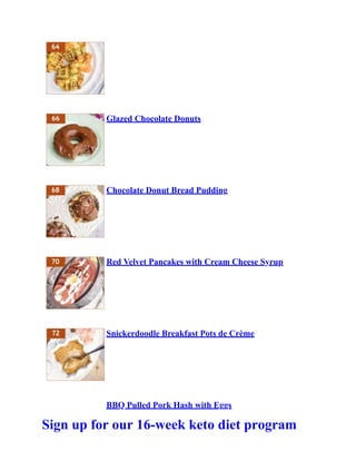 Glazed Chocolate Donuts
Chocolate Donut Bread Pudding
Red Velvet Pancakes with Cream Cheese Syrup
Snickerdoodle Breakfast Pots de Crème
BBQ Pulled Pork Hash with Eggs
Sign up for our 16-week keto diet program
 