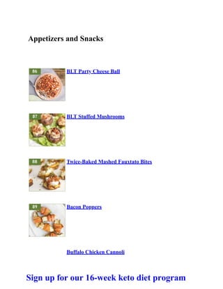Appetizers and Snacks
BLT Party Cheese Ball
BLT Stuffed Mushrooms
Twice-Baked Mashed Fauxtato Bites
Bacon Poppers
Buffalo Chicken Cannoli
Sign up for our 16-week keto diet program
 