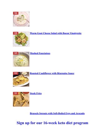 Warm Goat Cheese Salad with Bacon Vinaigrette
Mashed Fauxtatoes
Roasted Cauliflower with Béarnaise Sauce
Steak Fries
Brussels Sprouts with Soft-Boiled Eggs and Avocado
Sign up for our 16-week keto diet program
 