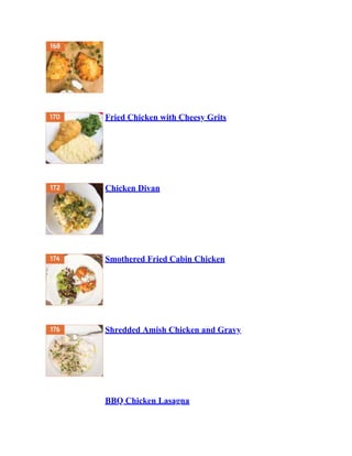 Fried Chicken with Cheesy Grits
Chicken Divan
Smothered Fried Cabin Chicken
Shredded Amish Chicken and Gravy
BBQ Chicken Lasagna
 