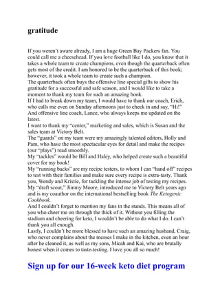 gratitude
If you weren’t aware already, I am a huge Green Bay Packers fan. You
could call me a cheesehead. If you love football like I do, you know that it
takes a whole team to create champions, even though the quarterback often
gets most of the credit. I am honored to be the quarterback of this book;
however, it took a whole team to create such a champion.
The quarterback often buys the offensive line special gifts to show his
gratitude for a successful and safe season, and I would like to take a
moment to thank my team for such an amazing book.
If I had to break down my team, I would have to thank our coach, Erich,
who calls me even on Sunday afternoons just to check in and say, “Hi!”
And offensive line coach, Lance, who always keeps me updated on the
latest.
I want to thank my “center,” marketing and sales, which is Susan and the
sales team at Victory Belt.
The “guards” on my team were my amazingly talented editors, Holly and
Pam, who have the most spectacular eyes for detail and make the recipes
(our “plays”) read smoothly.
My “tackles” would be Bill and Haley, who helped create such a beautiful
cover for my book!
My “running backs” are my recipe testers, to whom I can “hand off” recipes
to test with their families and make sure every recipe is extra-tasty. Thank
you, Wendy and Kristie, for tackling the intense job of testing my recipes.
My “draft scout,” Jimmy Moore, introduced me to Victory Belt years ago
and is my coauthor on the international bestselling book The Ketogenic
Cookbook.
And I couldn’t forget to mention my fans in the stands. This means all of
you who cheer me on through the thick of it. Without you filling the
stadium and cheering for keto, I wouldn’t be able to do what I do. I can’t
thank you all enough.
Lastly, I couldn’t be more blessed to have such an amazing husband, Craig,
who never complains about the messes I make in the kitchen, even an hour
after he cleaned it, as well as my sons, Micah and Kai, who are brutally
honest when it comes to taste-testing. I love you all so much!
Sign up for our 16-week keto diet program
 