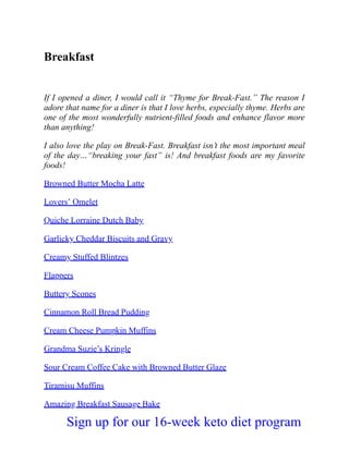Breakfast
If I opened a diner, I would call it “Thyme for Break-Fast.” The reason I
adore that name for a diner is that I love herbs, especially thyme. Herbs are
one of the most wonderfully nutrient-filled foods and enhance flavor more
than anything!
I also love the play on Break-Fast. Breakfast isn’t the most important meal
of the day…“breaking your fast” is! And breakfast foods are my favorite
foods!
Browned Butter Mocha Latte
Lovers’ Omelet
Quiche Lorraine Dutch Baby
Garlicky Cheddar Biscuits and Gravy
Creamy Stuffed Blintzes
Flappers
Buttery Scones
Cinnamon Roll Bread Pudding
Cream Cheese Pumpkin Muffins
Grandma Suzie’s Kringle
Sour Cream Coffee Cake with Browned Butter Glaze
Tiramisu Muffins
Amazing Breakfast Sausage Bake
Sign up for our 16-week keto diet program
 