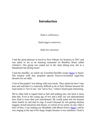 Introduction
food is celebratory,
food triggers memories,
food stirs emotions.
I had the great pleasure to travel to New Orleans for business in 2011 and
was taken to eat at an amazing restaurant on Bourbon Street called
Antoine’s. Our group was seated not in the main dining area, but in a
haunted private dining room!
I had the étouffée, on which my Crawfish Étouffée recipe (here) is based.
The kitchen staff also prepared special Swerve-sweetened sugar-free
desserts for our table.
A lot of the people I was dining with were locals. They asked me how I stay
keto and said that it is extremely difficult to do in New Orleans because the
local motto is “live to eat,” not “eat to live,” which I found quite interesting.
We’re often told to regard food as fuel and nothing else, but food is more
than that. Even at the young age of two and a half, my son demonstrated
how food is more than just nourishment. He would jump into his booster
chair, buckle in, and start to sing. It wasn’t because he was getting chicken
nuggets, boxed macaroni and cheese, or a bowl of ice cream. In one video I
have of him, I was making my Meatballs with Brown Gravy (here), and he
was singing at the top of his lungs simply because it was mealtime. Food is
 