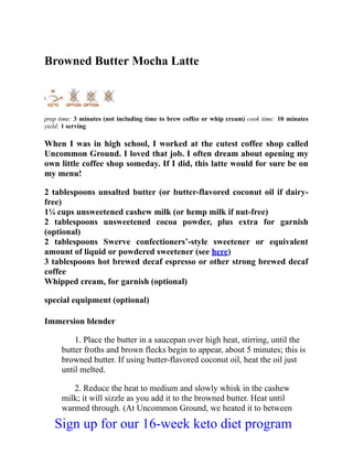 Browned Butter Mocha Latte
prep time: 3 minutes (not including time to brew coffee or whip cream) cook time: 10 minutes
yield: 1 serving
When I was in high school, I worked at the cutest coffee shop called
Uncommon Ground. I loved that job. I often dream about opening my
own little coffee shop someday. If I did, this latte would for sure be on
my menu!
2 tablespoons unsalted butter (or butter-flavored coconut oil if dairy-
free)
1¼ cups unsweetened cashew milk (or hemp milk if nut-free)
2 tablespoons unsweetened cocoa powder, plus extra for garnish
(optional)
2 tablespoons Swerve confectioners’-style sweetener or equivalent
amount of liquid or powdered sweetener (see here)
3 tablespoons hot brewed decaf espresso or other strong brewed decaf
coffee
Whipped cream, for garnish (optional)
special equipment (optional)
Immersion blender
1. Place the butter in a saucepan over high heat, stirring, until the
butter froths and brown flecks begin to appear, about 5 minutes; this is
browned butter. If using butter-flavored coconut oil, heat the oil just
until melted.
2. Reduce the heat to medium and slowly whisk in the cashew
milk; it will sizzle as you add it to the browned butter. Heat until
warmed through. (At Uncommon Ground, we heated it to between
Sign up for our 16-week keto diet program
 