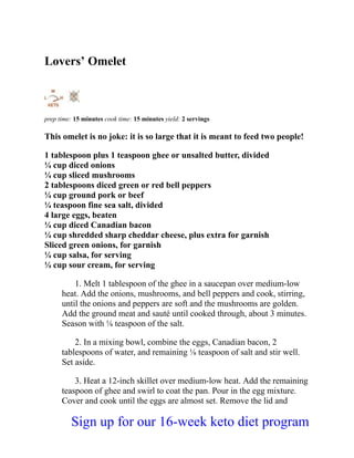Lovers’ Omelet
prep time: 15 minutes cook time: 15 minutes yield: 2 servings
This omelet is no joke: it is so large that it is meant to feed two people!
1 tablespoon plus 1 teaspoon ghee or unsalted butter, divided
¼ cup diced onions
¼ cup sliced mushrooms
2 tablespoons diced green or red bell peppers
¼ cup ground pork or beef
¼ teaspoon fine sea salt, divided
4 large eggs, beaten
¼ cup diced Canadian bacon
¼ cup shredded sharp cheddar cheese, plus extra for garnish
Sliced green onions, for garnish
¼ cup salsa, for serving
¼ cup sour cream, for serving
1. Melt 1 tablespoon of the ghee in a saucepan over medium-low
heat. Add the onions, mushrooms, and bell peppers and cook, stirring,
until the onions and peppers are soft and the mushrooms are golden.
Add the ground meat and sauté until cooked through, about 3 minutes.
Season with ⅛ teaspoon of the salt.
2. In a mixing bowl, combine the eggs, Canadian bacon, 2
tablespoons of water, and remaining ⅛ teaspoon of salt and stir well.
Set aside.
3. Heat a 12-inch skillet over medium-low heat. Add the remaining
teaspoon of ghee and swirl to coat the pan. Pour in the egg mixture.
Cover and cook until the eggs are almost set. Remove the lid and
Sign up for our 16-week keto diet program
 