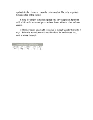 sprinkle in the cheese to cover the entire omelet. Place the vegetable
filling on top of the cheese.
4. Fold the omelet in half and place on a serving platter. Sprinkle
with additional cheese and green onions. Serve with the salsa and sour
cream.
5. Store extras in an airtight container in the refrigerator for up to 3
days. Reheat in a sauté pan over medium heat for a minute or two,
until warmed through.
 