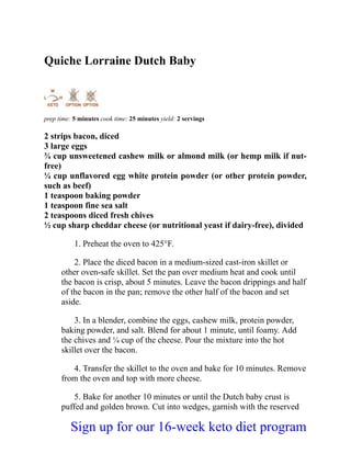 Quiche Lorraine Dutch Baby
prep time: 5 minutes cook time: 25 minutes yield: 2 servings
2 strips bacon, diced
3 large eggs
¾ cup unsweetened cashew milk or almond milk (or hemp milk if nut-
free)
¼ cup unflavored egg white protein powder (or other protein powder,
such as beef)
1 teaspoon baking powder
1 teaspoon fine sea salt
2 teaspoons diced fresh chives
½ cup sharp cheddar cheese (or nutritional yeast if dairy-free), divided
1. Preheat the oven to 425°F.
2. Place the diced bacon in a medium-sized cast-iron skillet or
other oven-safe skillet. Set the pan over medium heat and cook until
the bacon is crisp, about 5 minutes. Leave the bacon drippings and half
of the bacon in the pan; remove the other half of the bacon and set
aside.
3. In a blender, combine the eggs, cashew milk, protein powder,
baking powder, and salt. Blend for about 1 minute, until foamy. Add
the chives and ¼ cup of the cheese. Pour the mixture into the hot
skillet over the bacon.
4. Transfer the skillet to the oven and bake for 10 minutes. Remove
from the oven and top with more cheese.
5. Bake for another 10 minutes or until the Dutch baby crust is
puffed and golden brown. Cut into wedges, garnish with the reserved
Sign up for our 16-week keto diet program
 