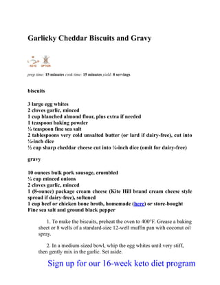 Garlicky Cheddar Biscuits and Gravy
prep time: 15 minutes cook time: 15 minutes yield: 8 servings
biscuits
3 large egg whites
2 cloves garlic, minced
1 cup blanched almond flour, plus extra if needed
1 teaspoon baking powder
¼ teaspoon fine sea salt
2 tablespoons very cold unsalted butter (or lard if dairy-free), cut into
¼-inch dice
½ cup sharp cheddar cheese cut into ¼-inch dice (omit for dairy-free)
gravy
10 ounces bulk pork sausage, crumbled
¼ cup minced onions
2 cloves garlic, minced
1 (8-ounce) package cream cheese (Kite Hill brand cream cheese style
spread if dairy-free), softened
1 cup beef or chicken bone broth, homemade (here) or store-bought
Fine sea salt and ground black pepper
1. To make the biscuits, preheat the oven to 400°F. Grease a baking
sheet or 8 wells of a standard-size 12-well muffin pan with coconut oil
spray.
2. In a medium-sized bowl, whip the egg whites until very stiff,
then gently mix in the garlic. Set aside.
Sign up for our 16-week keto diet program
 