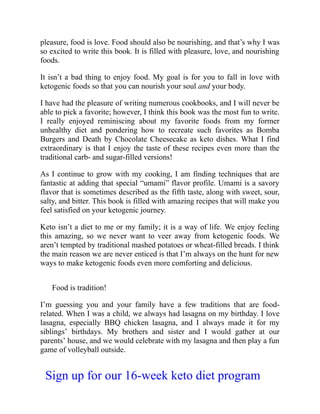 pleasure, food is love. Food should also be nourishing, and that’s why I was
so excited to write this book. It is filled with pleasure, love, and nourishing
foods.
It isn’t a bad thing to enjoy food. My goal is for you to fall in love with
ketogenic foods so that you can nourish your soul and your body.
I have had the pleasure of writing numerous cookbooks, and I will never be
able to pick a favorite; however, I think this book was the most fun to write.
I really enjoyed reminiscing about my favorite foods from my former
unhealthy diet and pondering how to recreate such favorites as Bomba
Burgers and Death by Chocolate Cheesecake as keto dishes. What I find
extraordinary is that I enjoy the taste of these recipes even more than the
traditional carb- and sugar-filled versions!
As I continue to grow with my cooking, I am finding techniques that are
fantastic at adding that special “umami” flavor profile. Umami is a savory
flavor that is sometimes described as the fifth taste, along with sweet, sour,
salty, and bitter. This book is filled with amazing recipes that will make you
feel satisfied on your ketogenic journey.
Keto isn’t a diet to me or my family; it is a way of life. We enjoy feeling
this amazing, so we never want to veer away from ketogenic foods. We
aren’t tempted by traditional mashed potatoes or wheat-filled breads. I think
the main reason we are never enticed is that I’m always on the hunt for new
ways to make ketogenic foods even more comforting and delicious.
Food is tradition!
I’m guessing you and your family have a few traditions that are food-
related. When I was a child, we always had lasagna on my birthday. I love
lasagna, especially BBQ chicken lasagna, and I always made it for my
siblings’ birthdays. My brothers and sister and I would gather at our
parents’ house, and we would celebrate with my lasagna and then play a fun
game of volleyball outside.
Sign up for our 16-week keto diet program
 