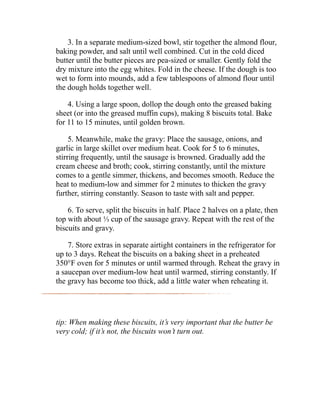 3. In a separate medium-sized bowl, stir together the almond flour,
baking powder, and salt until well combined. Cut in the cold diced
butter until the butter pieces are pea-sized or smaller. Gently fold the
dry mixture into the egg whites. Fold in the cheese. If the dough is too
wet to form into mounds, add a few tablespoons of almond flour until
the dough holds together well.
4. Using a large spoon, dollop the dough onto the greased baking
sheet (or into the greased muffin cups), making 8 biscuits total. Bake
for 11 to 15 minutes, until golden brown.
5. Meanwhile, make the gravy: Place the sausage, onions, and
garlic in large skillet over medium heat. Cook for 5 to 6 minutes,
stirring frequently, until the sausage is browned. Gradually add the
cream cheese and broth; cook, stirring constantly, until the mixture
comes to a gentle simmer, thickens, and becomes smooth. Reduce the
heat to medium-low and simmer for 2 minutes to thicken the gravy
further, stirring constantly. Season to taste with salt and pepper.
6. To serve, split the biscuits in half. Place 2 halves on a plate, then
top with about ⅓ cup of the sausage gravy. Repeat with the rest of the
biscuits and gravy.
7. Store extras in separate airtight containers in the refrigerator for
up to 3 days. Reheat the biscuits on a baking sheet in a preheated
350°F oven for 5 minutes or until warmed through. Reheat the gravy in
a saucepan over medium-low heat until warmed, stirring constantly. If
the gravy has become too thick, add a little water when reheating it.
tip: When making these biscuits, it’s very important that the butter be
very cold; if it’s not, the biscuits won’t turn out.
 