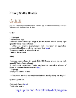 Creamy Stuffed Blintzes
prep time: 5 minutes (not including time to hard-boil eggs or make chocolate sauce) cook time:
18 minutes yield: 6 blintzes (3 per serving)
batter
2 large eggs
2 hard-boiled eggs
4 ounces cream cheese (½ cup) (Kite Hill brand cream cheese style
spread if dairy-free), softened
1 tablespoon Swerve confectioners’-style sweetener or equivalent
amount of liquid or powdered sweetener (see here)
½ teaspoon vanilla or almond extract
Pinch of fine sea salt
filling
4 ounces cream cheese (½ cup) (Kite Hill brand cream cheese style
spread if dairy-free), softened
¼ cup Swerve confectioners’-style sweetener or equivalent amount of
liquid or powdered sweetener (see here)
1 large egg
⅛ teaspoon vanilla extract
2 tablespoons unsalted butter (or avocado oil if dairy-free), for the pan
optional garnishes
Chocolate Sauce (here)
Fresh mint leaves
Sign up for our 16-week keto diet program
 