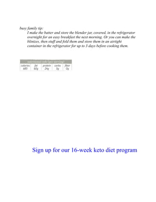 busy family tip:
I make the batter and store the blender jar, covered, in the refrigerator
overnight for an easy breakfast the next morning. Or you can make the
blintzes, then stuff and fold them and store them in an airtight
container in the refrigerator for up to 3 days before cooking them.
Sign up for our 16-week keto diet program
 