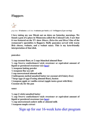 Flappers
prep time: 10 minutes cook time: 6 minutes per batch yield: 16 flappers (2 per serving)
I love taking my son Micah out on dates on Saturday mornings. We
found a gem of a place in Minnesota called the Colossal Cafe. I saw that
it was featured on the TV show Diners, Drive-Ins and Dives! One of the
restaurant’s specialties is flappers: fluffy pancakes served with warm
Brie cheese, walnuts, and a walnut sauce. This is my keto-friendly
interpretation of that dish.
pancakes
½ cup coconut flour, or 2 cups blanched almond flour
¼ cup Swerve confectioners’-style sweetener or equivalent amount of
liquid or powdered sweetener (see here)
½ teaspoon baking powder
½ teaspoon fine sea salt
1 cup unsweetened almond milk
2 tablespoons melted unsalted butter (or coconut oil if dairy-free)
7 large eggs (4 eggs if using almond flour), beaten
1 teaspoon apple or vanilla extract (apple tastes great with Brie)
Coconut oil, for the pan
sauce
½ cup (1 stick) unsalted butter
½ cup Swerve confectioners’-style sweetener or equivalent amount of
liquid or powdered sweetener (see here)
½ cup unsweetened cashew milk or almond milk
1 teaspoon maple extract
Sign up for our 16-week keto diet program
 