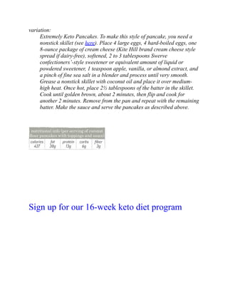variation:
Extremely Keto Pancakes. To make this style of pancake, you need a
nonstick skillet (see here). Place 4 large eggs, 4 hard-boiled eggs, one
8-ounce package of cream cheese (Kite Hill brand cream cheese style
spread if dairy-free), softened, 2 to 3 tablespoons Swerve
confectioners’-style sweetener or equivalent amount of liquid or
powdered sweetener, 1 teaspoon apple, vanilla, or almond extract, and
a pinch of fine sea salt in a blender and process until very smooth.
Grease a nonstick skillet with coconut oil and place it over medium-
high heat. Once hot, place 2½ tablespoons of the batter in the skillet.
Cook until golden brown, about 2 minutes, then flip and cook for
another 2 minutes. Remove from the pan and repeat with the remaining
batter. Make the sauce and serve the pancakes as described above.
Sign up for our 16-week keto diet program
 