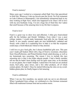 Food is memory!
Many years ago I worked at a restaurant called High View that specialized
in fried fish. Whenever I ride my bicycle past the lovely Tin Fish restaurant
on Lake Calhoun in Minneapolis, I am immediately transported back to my
time working at High View, which also happened to be when I fell in love
with my now-husband, Craig. I’m not a huge fan of fried fish, but I adore
that smell because of the amazing time in my life that it conjures.
Food is love!
Food is a great way to show love and affection. I often give food-related
gifts for the holidays and friends’ birthdays. Even when I was a poor
college student, I would make homemade food gifts for my friends and
family. It was usually caramel apple pie (not healthified!), unbaked and
frozen, with a label on it explaining how to bake it so that the recipients
could enjoy a fresh-baked pie whenever they desired.
I still love to give food gifts, but I choose healthified gifts now. This past
year I made gift baskets filled with a bag of Swerve sweetener, chocolates
from ChocoPerfection, and Primal Kitchen Greek salad dressing, as well as
my homemade taco seasoning. The reason I love to include this taco
seasoning mix is that it also helps educate people. I had a family member
tell me that he hadn’t been feeling well for quite some time, so he decided
to cut out gluten, but it hadn’t helped. I asked him if he had cut out smoked
meats, beef jerky, spice mixes, and a few other products, all of which
contain gluten. He hadn’t. Once he started following the rules on my avoid-
hidden-gluten plan, he finally began to feel amazing.
Food is celebratory!
When I ran my first marathon, my parents took me out to eat afterward.
When I graduated from college, we celebrated at a fun German restaurant
filled with traditional German food and accordion music.
 