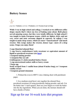 Buttery Scones
prep time: 5 minutes cook time: 15 minutes yield: 8 scones (1 per serving)
While I was in high school and college, I worked at two different coffee
shops: maybe that’s where my love of baking came about. Both places
served amazing scones, but they were totally different. In high school I
was taught to make European scones, which are lighter, drier, and not
very sweet and taste awesome dipped in espresso. In college I was
taught to make drop scones, which are more “Americanized” and much
sweeter. This recipe makes the sweeter, denser type—more of a drop
scone. I hope you enjoy them!
2 cups blanched almond flour
½ cup Swerve confectioners’-style sweetener or equivalent amount of
liquid or powdered sweetener (see here)
1 teaspoon baking powder
½ teaspoon fine sea salt
6 tablespoons (¾ stick) unsalted butter, frozen
¼ cup unsweetened cashew milk or heavy cream
1 large egg
Seeds scraped from 1 vanilla bean (about 8 inches long), or 1 teaspoon
vanilla extract
1 teaspoon ground cinnamon
1. Preheat the oven to 400°F. Line a baking sheet with parchment
paper.
2. In a medium-sized bowl, mix together the almond flour,
powdered sweetener (if using powdered), baking powder, and salt. Cut
the butter into ½-inch squares, then use your fingers to work the butter
into the dry ingredients. When you are done, the mixture should still
have chunks of butter.
Sign up for our 16-week keto diet program
 