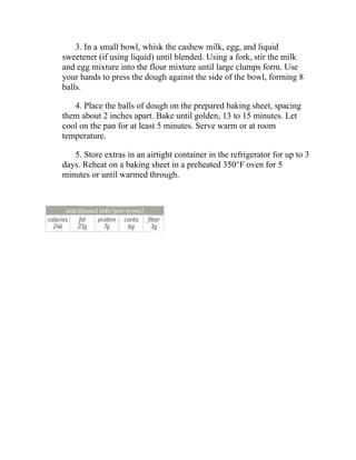 3. In a small bowl, whisk the cashew milk, egg, and liquid
sweetener (if using liquid) until blended. Using a fork, stir the milk
and egg mixture into the flour mixture until large clumps form. Use
your hands to press the dough against the side of the bowl, forming 8
balls.
4. Place the balls of dough on the prepared baking sheet, spacing
them about 2 inches apart. Bake until golden, 13 to 15 minutes. Let
cool on the pan for at least 5 minutes. Serve warm or at room
temperature.
5. Store extras in an airtight container in the refrigerator for up to 3
days. Reheat on a baking sheet in a preheated 350°F oven for 5
minutes or until warmed through.
 