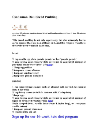 Cinnamon Roll Bread Pudding
prep time: 15 minutes, plus time to cool bread and bread pudding cook time: 1 hour 20 minutes
yield: 12 servings
This bread pudding is not only super-tasty, but also extremely low in
carbs because there are no nut flours in it. And this recipe is friendly to
those who need to remain dairy-free.
bread
½ cup vanilla egg white protein powder or beef protein powder
½ cup Swerve confectioners’-style sweetener or equivalent amount of
powdered stevia or erythritol (see here)
12 large egg whites
2 teaspoons cream of tartar
1 teaspoon vanilla extract
2 teaspoons ground cinnamon
pudding
1 cup unsweetened cashew milk or almond milk (or full-fat coconut
milk if nut-free)
½ cup heavy cream (or full-fat coconut milk if dairy-free)
3 large eggs
⅔ cup Swerve confectioners’-style sweetener or equivalent amount of
liquid or powdered sweetener (see here)
Seeds scraped from 1 vanilla bean (about 8 inches long), or 1 teaspoon
vanilla extract
1 teaspoon ground cinnamon
½ teaspoon fine sea salt
Sign up for our 16-week keto diet program
 