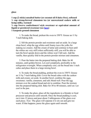 glaze
1 cup (2 sticks) unsalted butter (or coconut oil if dairy-free), softened
½ cup strong-brewed cinnamon tea (or unsweetened cashew milk or
hemp milk), warmed
¾ cup Swerve confectioners’-style sweetener or equivalent amount of
liquid or powdered sweetener (see here)
1 teaspoon ground cinnamon
1. To make the bread, preheat the oven to 350°F. Grease an 11 by
7-inch baking dish.
2. Sift the protein powder and sweetener and set aside. In a large
clean bowl, whip the egg whites until foamy (save the yolks for
making ice cream). Add the cream of tartar and continue to beat until
the whites are very stiff (when sufficiently stiff, you will be able to
turn the bowl upside down and the whites won’t fall out). Add the
vanilla, then quickly fold in the protein powder mixture and cinnamon.
3. Pour the batter into the prepared baking dish. Bake for 40
minutes, until golden brown. Let cool completely, preferably in the
refrigerator overnight. When completely cool, cut the bread into 1-inch
cubes and place them in a large mixing bowl.
4. To make the bread pudding, preheat the oven to 350°F. Grease
an 11 by 7-inch baking dish. Cover the bread cubes with the cashew
milk and cream; set aside. In another bowl, combine the eggs,
sweetener, vanilla, cinnamon, and salt; blend well. Pour the egg
mixture over the soaked bread and stir to combine. Pour the mixture
into the prepared baking dish. Bake for 30 to 40 minutes, until set. Let
cool in the pan.
5. To make the glaze, place all the ingredients in a blender or food
processor and process until smooth. Once the bread pudding is cool,
cut it into 12 pieces and pour about 2 tablespoons of the glaze over
each piece. Note: The glaze will separate if it sits out and gets too
warm. If that happens, puree the glaze again until smooth.
 
