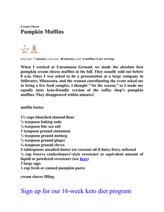Cream Cheese
Pumpkin Muffins
prep time: 7 minutes cook time: 40 minutes yield: 6 muffins (1 per serving)
When I worked at Uncommon Ground, we made the absolute best
pumpkin cream cheese muffins in the fall. They usually sold out before
8 a.m. Once I was asked to do a presentation at a large company in
Stillwater, Minnesota, and the woman coordinating the event asked me
to bring a few food samples. I thought “’tis the season,” so I made my
equally tasty keto-friendly version of the coffee shop’s pumpkin
muffins. They disappeared within minutes!
muffin batter
1½ cups blanched almond flour
½ teaspoon baking soda
¼ teaspoon fine sea salt
1 teaspoon ground cinnamon
½ teaspoon ground nutmeg
¼ teaspoon ground ginger
⅛ teaspoon ground cloves
2 tablespoons unsalted butter (or coconut oil if dairy-free), softened
½ cup Swerve confectioners’-style sweetener or equivalent amount of
liquid or powdered sweetener (see here)
3 large eggs
1 cup fresh or canned pumpkin puree
cream cheese filling
Sign up for our 16-week keto diet program
 