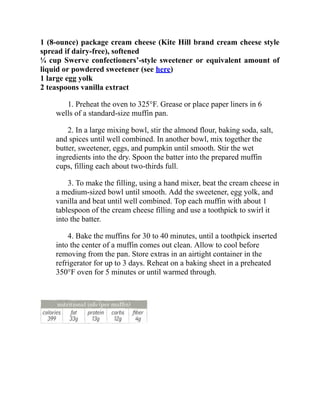 1 (8-ounce) package cream cheese (Kite Hill brand cream cheese style
spread if dairy-free), softened
¼ cup Swerve confectioners’-style sweetener or equivalent amount of
liquid or powdered sweetener (see here)
1 large egg yolk
2 teaspoons vanilla extract
1. Preheat the oven to 325°F. Grease or place paper liners in 6
wells of a standard-size muffin pan.
2. In a large mixing bowl, stir the almond flour, baking soda, salt,
and spices until well combined. In another bowl, mix together the
butter, sweetener, eggs, and pumpkin until smooth. Stir the wet
ingredients into the dry. Spoon the batter into the prepared muffin
cups, filling each about two-thirds full.
3. To make the filling, using a hand mixer, beat the cream cheese in
a medium-sized bowl until smooth. Add the sweetener, egg yolk, and
vanilla and beat until well combined. Top each muffin with about 1
tablespoon of the cream cheese filling and use a toothpick to swirl it
into the batter.
4. Bake the muffins for 30 to 40 minutes, until a toothpick inserted
into the center of a muffin comes out clean. Allow to cool before
removing from the pan. Store extras in an airtight container in the
refrigerator for up to 3 days. Reheat on a baking sheet in a preheated
350°F oven for 5 minutes or until warmed through.
 
