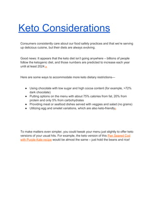 Keto Considerations
Consumers consistently care about our food safety practices and that we’re serving
up delicious cuisine, but their diets are always evolving.
Good news: It appears that the keto diet isn’t going anywhere – billions of people
follow the ketogenic diet, and those numbers are predicted to increase each year
until at least 2024.​ix
Here are some ways to accommodate more keto dietary restrictions—
● Using chocolate with low sugar and high cocoa content (for example, >72%
dark chocolate)
● Putting options on the menu with about 75% calories from fat, 20% from
protein and only 5% from carbohydrates
● Providing meat or seafood dishes served with veggies and salad (no grains)
● Utilizing egg and omelet variations, which are also keto-friendly​x
To make matters even simpler, you could tweak your menu just slightly to offer keto
versions of your usual hits. For example, the keto version of this ​Pan Seared Cod
with Purple Kale recipe​ would be almost the same – just hold the beans and rice!
 