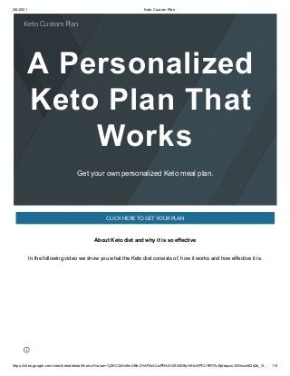2/6/2021 Keto Custom Plan
https://sites.google.com/view/ketodietstart/home?value=Cj0KCQiAmfmABhCHARIsACwPRAAH2fk0D9pHlHxWPCi19R7ArEjdeqcxxGWlsxw6l2d2b_G… 1/5
A Personalized
Keto Plan That
Works
Get your own personalized Keto meal plan.
CLICK HERE TO GET YOUR PLAN
About Keto diet and why it is so effective
In the following video we show you what the Keto diet consists of, how it works and how effective it is.
Keto Custom Plan
 
