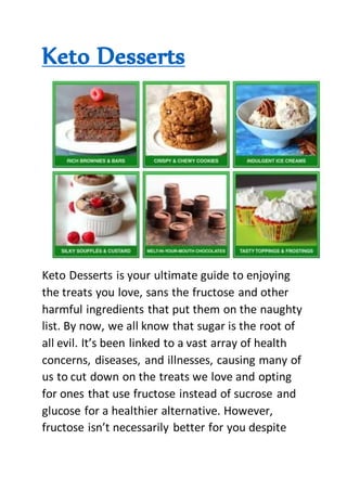Keto Desserts
Keto Desserts is your ultimate guide to enjoying
the treats you love, sans the fructose and other
harmful ingredients that put them on the naughty
list. By now, we all know that sugar is the root of
all evil. It’s been linked to a vast array of health
concerns, diseases, and illnesses, causing many of
us to cut down on the treats we love and opting
for ones that use fructose instead of sucrose and
glucose for a healthier alternative. However,
fructose isn’t necessarily better for you despite
 