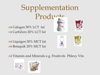  Calogen 50% LCT fat
 CarbZero 20% LCT fat
 Liquigen 50% MCT fat
 Betaquik 20% MCT fat
 Vitamin and Minerals e.g. Fruitivits Phlexy Vits
Supplementation
Products
 