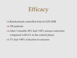  Randomised controlled trial at GOS 2008
 150 patients
 After 3 months 38% had >50% seizure reduction
compared with 6% in the control phase
 7% had >90% reduction in seizures
Efficacy
 