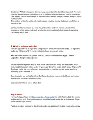 Disclaimer: While the ketogenic diet has many proven benefits, it’s still controversial. The main
potential danger regards medications, e.g. for diabetes, where doses may need to be adapted
(see above). Discuss any changes in medication and relevant lifestyle changes with your doctor.
Full disclaimer
This guide is written for adults with health issues, including obesity, that could benefit from a
ketogenic diet.
Controversial topics related to a keto diet, and our take on them, include saturated fats,
cholesterol, whole grains, red meat, whether the brain needs carbohydrates and restricting
calories for weight loss.
2. What to eat on a keto diet
Here are typical foods to enjoy on a ketogenic diet. The numbers are net carbs, i.e. digestible
carbs, per 100 grams.13 To remain in ketosis, lower is generally better:
Keto diet foods: Natural fats (butter, olive oil); Meat; Fish and seafood; Eggs; Cheese;
Vegetables that grow above ground
What’s the most important thing to do to reach ketosis? Avoid eating too many carbs. You’ll
likely need to keep carb intake under 50 grams per day of net carbs, ideally below 20 grams.14
The fewer carbs, the more effective it appears to be for reaching ketosis, losing weight, or
improving type 2 diabetes.15
Counting carbs can be helpful at first. But if you stick to our recommended foods and recipes
you can stay keto even without counting.
Detailed list of what to eat on a keto diet
Try to avoid
Here’s what you should avoid​ on a keto diet – foods contai​ning a lot of carbs, both the sugary
and the starchy kind. This includes starchy foods like bread, pasta, rice, and potatoes. These
foods are very high in carbs.
Foods to avoid on a ketogenic diet: bread, pasta, rice, potatoes, fruit, beer, soda, juice, candy
 
