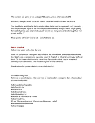 The numbers are grams of net carbs per 100 grams, unless otherwise noted.16
Also avoid ultra-processed foods and instead follow our whole foods keto diet advice.
You should also avoid low-fat diet products. A keto diet should be moderately high in protein
and will probably be higher in fat, since fat provides the energy that you are no longer getting
from carbohydrate. Low-fat products usually provide too many carbs and not enough fuel from
protein and fat.17
More specific advice on what to eat – and what not to eat
What to drink
Keto drinks: water, coffee, tea, dry wine
What can you drink on a ketogenic diet? Water is the perfect drink, and coffee or tea are fine
too. Ideally, use no sweeteners, especially sugar.18 A splash of milk or cream in your coffee or
tea is OK, but beware that the carbs can add up if you drink multiple cups in a day (and
definitely avoid caffe lattes!). The occasional glass of wine is fine too.
Check out our full guides to keto drinks and keto alcohol.
Visual keto diet guides
For more on specific topics – like what fruits or nuts to eat on a ketogenic diet – check out our
popular visual guides:
Keto VegetablesVegetables
Keto FruitsFruits
Keto NutsNuts
Keto SnacksSnacks
Keto AlcoholAlcohol
Keto Fats & SaucesFats & sauces
Keto drinksDrinks
20 and 50 grams of carbs in different waysHow many carbs?
Keto sweetenersSweeteners
Keto diet recipes
 