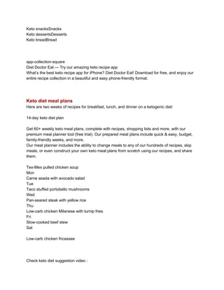 Keto snacksSnacks
Keto dessertsDesserts
Keto breadBread
app-collection-square
Diet Doctor Eat — Try our amazing keto recipe app
What’s the best keto recipe app for iPhone? Diet Doctor Eat! Download for free, and enjoy our
entire recipe collection in a beautiful and easy phone-friendly format.
Keto diet meal plans
Here are two weeks of recipes for breakfast, lunch, and dinner on a ketogenic diet:
14-day keto diet plan
Get 60+ weekly keto meal plans, complete with recipes, shopping lists and more, with our
premium meal planner tool (free trial). Our prepared meal plans include quick & easy, budget,
family-friendly weeks, and more.
Our meal planner includes the ability to change meals to any of our hundreds of recipes, skip
meals, or even construct your own keto meal plans from scratch using our recipes, and share
them.
Tex-Mex pulled chicken soup
Mon
Carne asada with avocado salad
Tue
Taco stuffed portobello mushrooms
Wed
Pan-seared steak with yellow rice
Thu
Low-carb chicken Milanese with turnip fries
Fri
Slow-cooked beef stew
Sat
Low-carb chicken fricassee
Check keto diet suggestion video :
 
