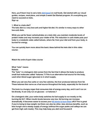 Here, you’ll learn how to eat a keto ​diet based​ on real foods. Get started with our visual
guides, recipes, meal plans, and simple 2-week Get Started program. It’s everything you
need to succeed on keto.
Sign up
1. What is a keto diet?
The keto diet is a very low-carb and higher-fat diet. It’s similar in many ways to other
low-carb diets.
While you eat far fewer carbohydrates on a keto diet, you maintain moderate levels of
protein intake and may increase your intake of fat. The reduction in carb intake puts your
body in a metabolic state called ketosis, where fat, from your diet and from your body, is
burned for energy.
You can quickly learn more about the basic ideas behind the keto diet in this video
course:
Watch the entire 8-part video course
What “keto” means
Ketosis
The “keto” in a ketogenic diet comes from the fact that it allows the body to produce
small fuel molecules called “ketones.”5 This is an alternative fuel source for the body,
used when blood sugar (glucose) is in short supply.
When you eat very few carbs or very few calories, the liver produces ketones from fat.
These ketones then serve as a fuel source throughout the body, especially for the brain.6
The brain is a hungry organ that consumes lots of energy every day, and it can’t run on
fat directly. It can only run on glucose – or ketones.7
On a ketogenic diet, your entire body switches its fuel supply to run mostly on fat,
burning fat 24-7. When insulin levels become very low, fat burning can increase
dramatically. It becomes easier to access your ​fat stores to burn them​ off.8 This is great
if you’re trying to lose weight, but there can also be other, less obvious benefits, such as
less hunger and a steady supply of energy (without the sugar peaks and valleys we can
get from high carb meals). This may help keep you alert and focused.9
 