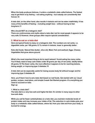 When the body produces ketones, it enters a metabolic state called ketosis. The fastest
way to get there is by fasting – not eating anything – but nobody can consistently fast
forever.10
A keto diet, on the other hand, also results in ketosis and can be eaten indefinitely. It has
many of the benefits of fasting – including weight loss – without having to fast
long-term.11
Who should NOT do a ketogenic diet?
There are controversies and myths about a keto diet, but for most people it appears to be
very safe.12 However, three groups often require special consideration:
2. What to eat on a keto diet
Here are typical foods to enjoy on a ketogenic diet. The numbers are net carbs, i.e.
digestible carbs, per 100 grams.13 To remain in ketosis, lower is generally better:
Keto diet foods: Natural fats (butter, olive oil); Meat; Fish and seafood; Eggs; Cheese;
Vegetables that grow above ground
What’s the most important thing to do to reach ketosis? Avoid eating too many carbs.
You’ll likely need to keep carb intake under 50 grams per day of net carbs, ideally below
20 grams.14 The fewer carbs, the more effective it appears to be for reaching ketosis,
losing weight, or improving type 2 diabetes.15
A keto diet can be especially useful for losing excess body fat without hunger and for
improving type 2 diabetes.34
Here, you’ll learn how to eat a keto diet based on real foods. Get started with our visual
guides, recipes, meal plans, and simple 2-week Get Started program. It’s everything you
need to succeed on keto.
Sign up
1. What is a keto diet?
The keto diet is a very low-carb and higher-fat diet. It’s similar in many ways to other
low-carb diets.
While you eat far fewer carbohydrates on a keto diet, you maintain moderate levels of
protein intake and may increase your intake of fat. The reduction in carb intake puts your
body in a metabolic state called ketosis, where fat, from your diet and from your body, is
burned for energy.
 