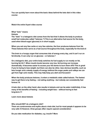 You can quickly learn more about the basic ideas behind the keto diet in this video
course:
Watch the entire 8-part video course
What “keto” means
Ketosis
The “keto” in a ketogenic diet comes from the fact that it allows the body to produce
small fuel molecules called “ketones.”5 This is an alternative fuel source for the body,
used when blood sugar (glucose) is in short supply.
When you eat very few carbs or very few calories, the liver produces ketones from fat.
These ketones then serve as a fuel source throughout the body, especially for the brain.6
The brain is a hungry organ that consumes lots of energy every day, and it can’t run on
fat directly. It can only run on glucose – or ketones.7
On a ketogenic diet, your entire body switches its fuel supply to run mostly on fat,
burning fat 24-7. When insulin levels become very low, fat burning can increase
dramatically. It becomes easier to access your fat stores to burn them off.8 This is great
if you’re trying to lose weight, but there can also be other, less obvious benefits, such as
less hunger and a steady supply of energy (without the sugar peaks and valleys we can
get from high carb meals). This may help keep you alert and focused.9
When the body produces ketones, it enters a metabolic state called ketosis. The fastest
way to get there is by fasting – not eating anything – but nobody can consistently fast
forever.10
A keto diet, on the other hand, also results in ketosis and can be eaten indefinitely. It has
many of the benefits of fasting – including weight loss – without having to fast
long-term.11
Learn more about ketosis
Who should NOT do a ketogenic diet?
There are controversies and myths about a keto diet, but for most people it appears to be
very safe.12 However, three groups often require special consideration:
Do you take medication for diabetes, e.g. insulin? More
 