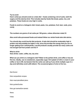 Try to avoid
Here’s what you should avoid on a keto diet – foods containing a lot of carbs, both the
sugary and the starchy kind. This includes starchy foods like bread, pasta, rice, and
potatoes. These foods are very high in carbs.
Foods to avoid on a ketogenic diet: bread, pasta, rice, potatoes, fruit, beer, soda, juice,
candy
The numbers are grams of net carbs per 100 grams, unless otherwise noted.16
Also avoid ultra-processed foods and instead follow our whole foods keto diet advice.
You should also avoid low-fat diet products. A keto diet should be moderately high in
protein and will probably be higher in fat, since fat provides the energy that you are no
longer getting from carbohydrate. Low-fat products usually provide too many carbs and
not enough fuel from protein and fat.17
What to drink
Keto drinks: water, coffee, tea, dry wine
What can you drink on a ketogenic diet? Water is the perfect drink, and coffee or tea are
fine too. Ideally, use no sweeteners, especially sugar.18 A splash of milk or cream in your
coffee or tea is OK, but beware that the carbs can add up if you drink multiple cups in a
day (and definitely avoid caffe lattes!). The occasional glass of wine is fine too.
Diet Doctor
Keto recipesKeto recipes
Keto meal plansMeal plans
Keto guidesGuides
Keto get startedGet started
News
Video
 