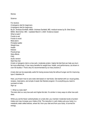 Stories
Science
For doctors
A ketogenic diet for beginners
A ketogenic diet for beginners
By Dr. Andreas Eenfeldt, MDDr. Andreas Eenfeldt, MD, medical review by Dr. Bret Scher,
MDDr. Bret Scher, MD – Updated March 4, 2020 Evidence based
What is keto?
Foods to eat
Foods to avoid
Meal plans
Printable leaflet
Weight loss
Health
Ketosis
Practical tips
Side effects
FAQ
Audio version
Start free trial
A keto or ketogenic diet is a low-carb, moderate protein, higher-fat diet that can help you burn
fat more effectively. It has many benefits for weight loss, health, and performance, as shown in
over 50 studies.1 That’s why it’s recommended by so many doctors.2
A keto diet can be especially useful for losing excess body fat without hunger and for improving
type 2 diabetes.34
Here, you’ll learn how to eat a keto diet based on real foods. Get started with our visual guides,
recipes, meal plans, and simple 2-week Get Started program. It’s everything you need to
succeed on keto.
Sign up
1. What is a keto diet?
The keto diet is a very low-carb and higher-fat diet. It’s similar in many ways to other low-carb
diets.
While you eat far fewer carbohydrates on a keto diet, you maintain moderate levels of protein
intake and may increase your intake of fat. The reduction in carb intake puts your body in a
metabolic state called ketosis, where fat, from your diet and from your body, is burned for
energy.
 