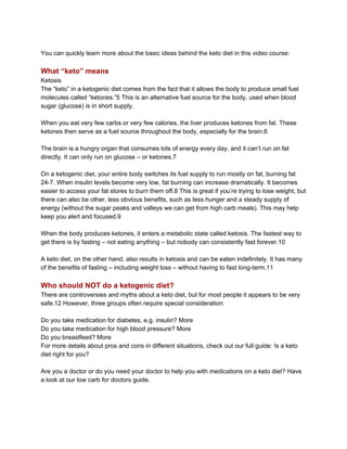 You can quickly learn more about the basic ideas behind the keto diet in this video course:
What “keto” means
Ketosis
The “keto” in a ketogenic diet comes from the fact that it allows the body to produce small fuel
molecules called “ketones.”5 This is an alternative fuel source for the body, used when blood
sugar (glucose) is in short supply.
When you eat very few carbs or very few calories, the liver produces ketones from fat. These
ketones then serve as a fuel source throughout the body, especially for the brain.6
The brain is a hungry organ that consumes lots of energy every day, and it can’t run on fat
directly. It can only run on glucose – or ketones.7
On a ketogenic diet, your entire body switches its fuel supply to run mostly on fat, burning fat
24-7. When insulin levels become very low, fat burning can increase dramatically. It becomes
easier to access your fat stores to burn them off.8 This is great if you’re trying to lose weight, but
there can also be other, less obvious benefits, such as less hunger and a steady supply of
energy (without the sugar peaks and valleys we can get from high carb meals). This may help
keep you alert and focused.9
When the body produces ketones, it enters a metabolic state called ketosis. The fastest way to
get there is by fasting – not eating anything – but nobody can consistently fast forever.10
A keto diet, on the other hand, also results in ketosis and can be eaten indefinitely. It has many
of the benefits of fasting – including weight loss – without having to fast long-term.11
Who should NOT do a ketogenic diet?
There are controversies and myths about a keto diet, but for most people it appears to be very
safe.12 However, three groups often require special consideration:
Do you take medication for diabetes, e.g. insulin? More
Do you take medication for high blood pressure? More
Do you breastfeed? More
For more details about pros and cons in different situations, check out our full guide: Is a keto
diet right for you?
Are you a doctor or do you need your doctor to help you with medications on a keto diet? Have
a look at our low carb for doctors guide.
 