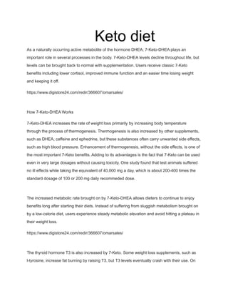 Keto diet
As a naturally occurring active metabolite of the hormone DHEA, 7-Keto-DHEA plays an
important role in several processes in the body. 7-Keto-DHEA levels decline throughout life, but
levels can be brought back to normal with supplementation. Users receive classic 7-Keto
benefits including lower cortisol, improved immune function and an easier time losing weight
and keeping it off.
https://www.digistore24.com/redir/366607/omarsales/
How 7-Keto-DHEA Works
7-Keto-DHEA increases the rate of weight loss primarily by increasing body temperature
through the process of thermogenesis. Thermogenesis is also increased by other supplements,
such as DHEA, caffeine and ephedrine, but these substances often carry unwanted side effects,
such as high blood pressure. Enhancement of thermogenesis, without the side effects, is one of
the most important 7-Keto benefits. Adding to its advantages is the fact that 7-Keto can be used
even in very large dosages without causing toxicity. One study found that test animals suffered
no ill effects while taking the equivalent of 40,000 mg a day, which is about 200-400 times the
standard dosage of 100 or 200 mg daily recommeded dose.
The increased metabolic rate brought on by 7-Keto-DHEA allows dieters to continue to enjoy
benefits long after starting their diets. Instead of suffering from sluggish metabolism brought on
by a low-calorie diet, users experience steady metabolic elevation and avoid hitting a plateau in
their weight loss.
https://www.digistore24.com/redir/366607/omarsales/
The thyroid hormone T3 is also increased by 7-Keto. Some weight loss supplements, such as
l-tyrosine, increase fat burning by raising T3, but T3 levels eventually crash with their use. On
 