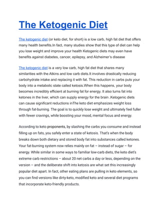 The Ketogenic Diet
The ketogenic diet (or keto diet, for short) is a low carb, high fat diet that offers
many health benefits.In fact, many studies show that this type of diet can help
you lose weight and improve your health Ketogenic diets may even have
benefits against diabetes, cancer, epilepsy, and Alzheimer’s disease
The ketogenic diet is a very low carb, high fat diet that shares many
similarities with the Atkins and low carb diets.It involves drastically reducing
carbohydrate intake and replacing it with fat. This reduction in carbs puts your
body into a metabolic state called ketosis.When this happens, your body
becomes incredibly efficient at burning fat for energy. It also turns fat into
ketones in the liver, which can supply energy for the brain .Ketogenic diets
can cause significant reductions inThe keto diet emphasizes weight loss
through fat-burning. The goal is to quickly lose weight and ultimately feel fuller
with fewer cravings, while boosting your mood, mental focus and energy.
According to keto proponents, by slashing the carbs you consume and instead
filling up on fats, you safely enter a state of ketosis. That’s when the body
breaks down both dietary and stored body fat into substances called ketones.
Your fat-burning system now relies mainly on fat – instead of sugar – for
energy. While similar in some ways to familiar low-carb diets, the keto diet’s
extreme carb restrictions – about 20 net carbs a day or less, depending on the
version – and the deliberate shift into ketosis are what set this increasingly
popular diet apart. In fact, other eating plans are pulling in keto elements, so
you can find versions like dirty-keto, modified keto and several diet programs
that incorporate keto-friendly products.
 